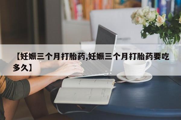 打胎药正品专卖微信【妊娠三个月打胎药,妊娠三个月打胎药要吃多久】