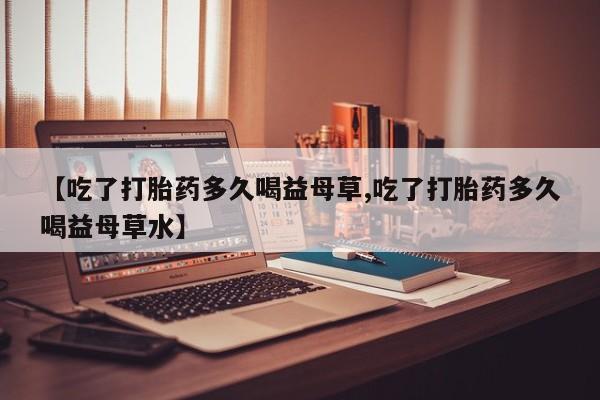 打胎药正品专卖微信【吃了打胎药多久喝益母草,吃了打胎药多久喝益母草水】