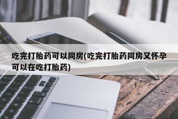 打胎药正品专卖微信吃完打胎药可以同房(吃完打胎药同房又怀孕可以在吃打胎药)