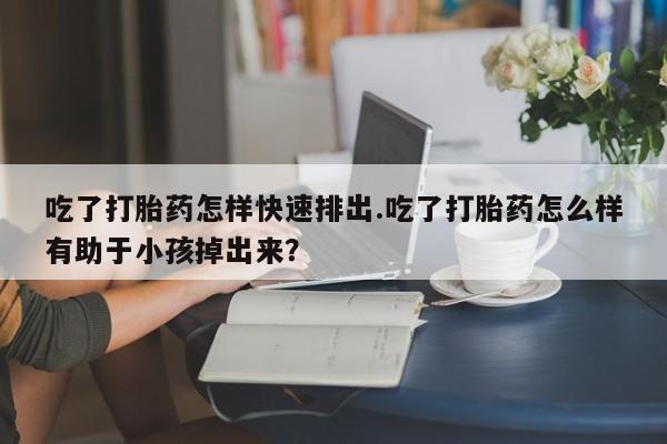 打胎药正品专卖微信吃了打胎药怎样快速排出.吃了打胎药怎么样有助于小孩掉出来？
