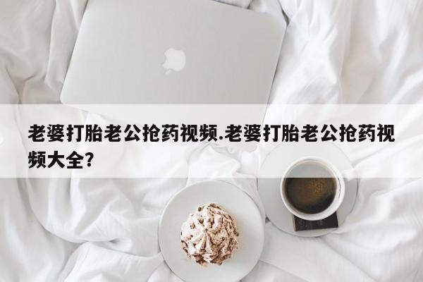 打胎药正品专卖微信老婆打胎老公抢药视频.老婆打胎老公抢药视频大全？