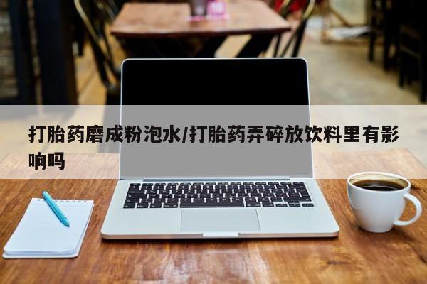 打胎药正品专卖微信打胎药磨成粉泡水/打胎药弄碎放饮料里有影响吗