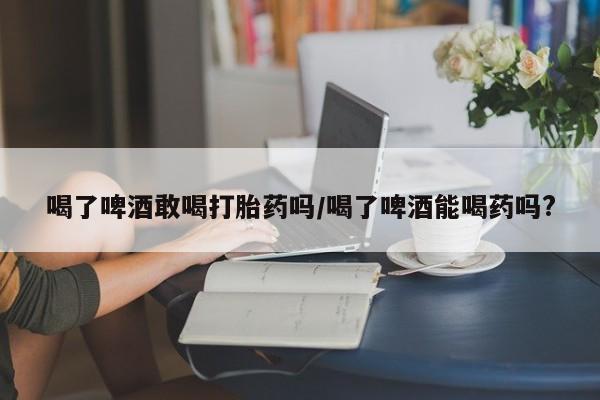 打胎药正品专卖微信喝了啤酒敢喝打胎药吗/喝了啤酒能喝药吗?