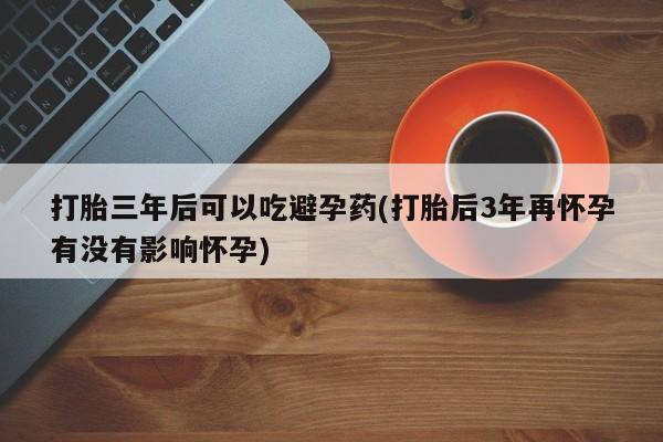 打胎药正品专卖微信打胎三年后可以吃避孕药(打胎后3年再怀孕有没有影响怀孕)