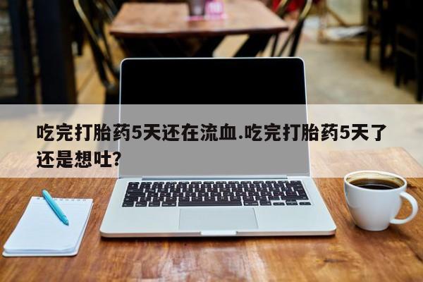 打胎药正品专卖微信吃完打胎药5天还在流血.吃完打胎药5天了还是想吐？