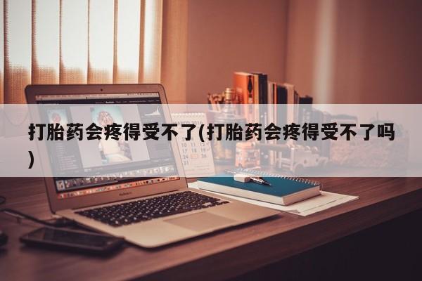 打胎药正品专卖微信打胎药会疼得受不了(打胎药会疼得受不了吗)