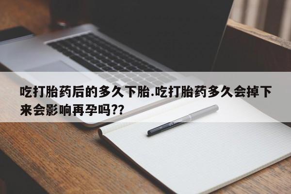 打胎药正品专卖微信吃打胎药后的多久下胎.吃打胎药多久会掉下来会影响再孕吗?？