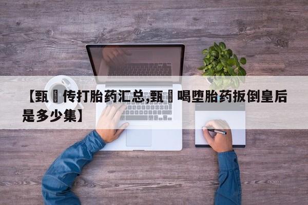 打胎药正品专卖微信【甄嬛传打胎药汇总,甄嬛喝堕胎药扳倒皇后是多少集】
