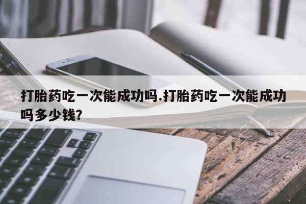 打胎药正品专卖微信打胎药吃一次能成功吗.打胎药吃一次能成功吗多少钱？