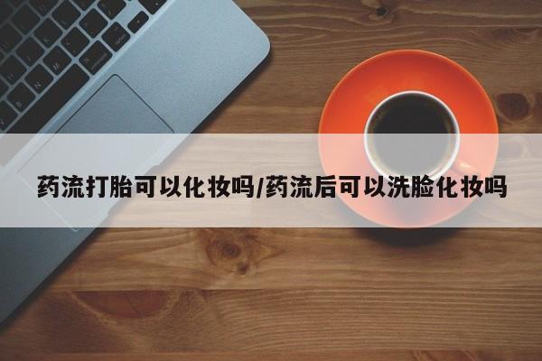 打胎药正品专卖微信药流打胎可以化妆吗/药流后可以洗脸化妆吗