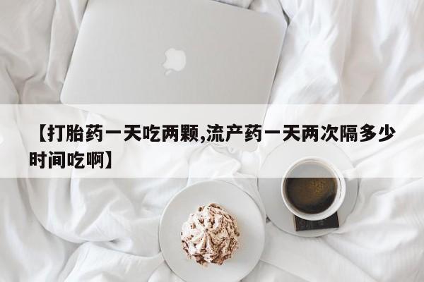 打胎药正品专卖微信【打胎药一天吃两颗,流产药一天两次隔多少时间吃啊】