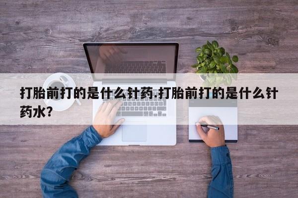 打胎药正品专卖微信打胎前打的是什么针药.打胎前打的是什么针药水？