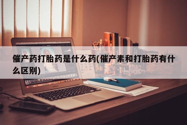 打胎药正品专卖微信催产药打胎药是什么药(催产素和打胎药有什么区别)