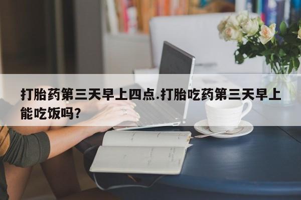 打胎药正品专卖微信打胎药第三天早上四点.打胎吃药第三天早上能吃饭吗？