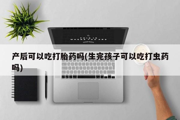 打胎药正品专卖微信产后可以吃打胎药吗(生完孩子可以吃打虫药吗)
