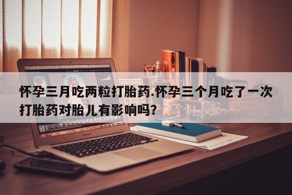 打胎药正品专卖微信怀孕三月吃两粒打胎药.怀孕三个月吃了一次打胎药对胎儿有影响吗？