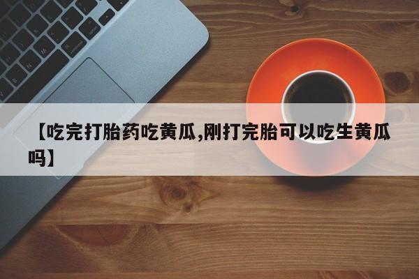 打胎药正品专卖微信【吃完打胎药吃黄瓜,刚打完胎可以吃生黄瓜吗】