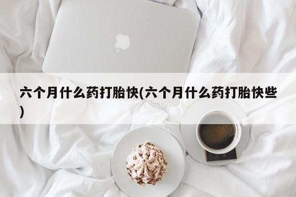 打胎药正品专卖微信六个月什么药打胎快(六个月什么药打胎快些)
