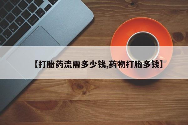 打胎药正品专卖微信【打胎药流需多少钱,药物打胎多钱】