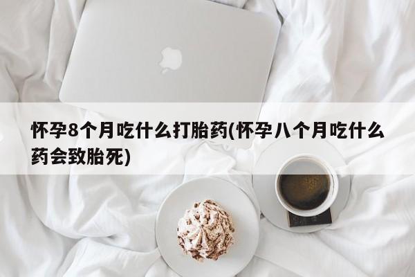 打胎药正品专卖微信怀孕8个月吃什么打胎药(怀孕八个月吃什么药会致胎死)