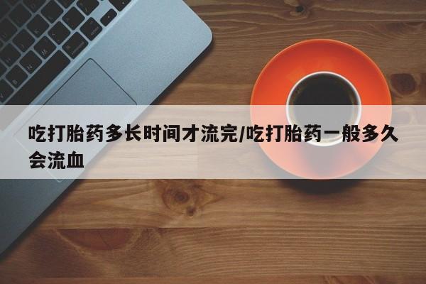 打胎药正品专卖微信吃打胎药多长时间才流完/吃打胎药一般多久会流血