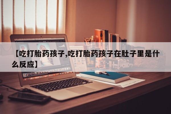 打胎药正品专卖微信【吃打胎药孩子,吃打胎药孩子在肚子里是什么反应】