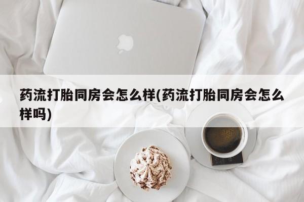 打胎药正品专卖微信药流打胎同房会怎么样(药流打胎同房会怎么样吗)