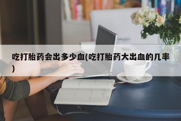 打胎药正品专卖微信吃打胎药会出多少血(吃打胎药大出血的几率)