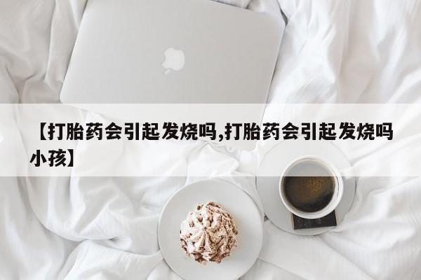 打胎药正品专卖微信【打胎药会引起发烧吗,打胎药会引起发烧吗小孩】