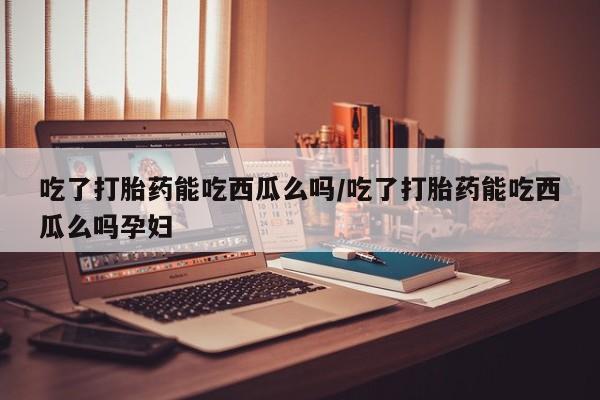 打胎药正品专卖微信吃了打胎药能吃西瓜么吗/吃了打胎药能吃西瓜么吗孕妇