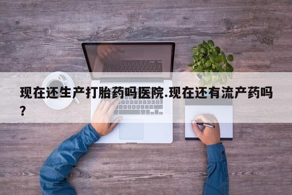 打胎药正品专卖微信现在还生产打胎药吗医院.现在还有流产药吗？