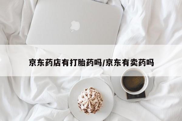打胎药正品专卖微信京东药店有打胎药吗/京东有卖药吗