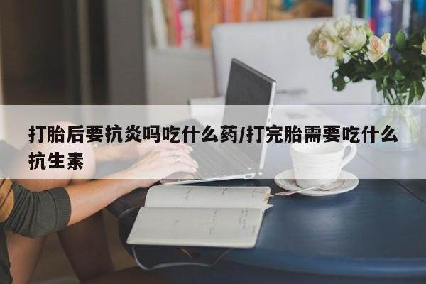 打胎药正品专卖微信打胎后要抗炎吗吃什么药/打完胎需要吃什么抗生素