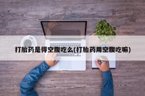 打胎药正品专卖微信打胎药是得空腹吃么(打胎药用空腹吃嘛)
