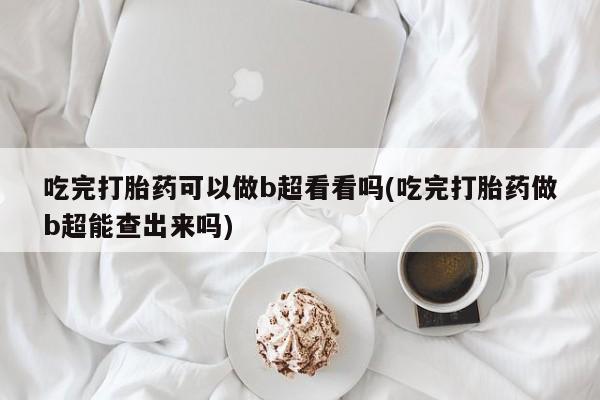打胎药正品专卖微信吃完打胎药可以做b超看看吗(吃完打胎药做b超能查出来吗)