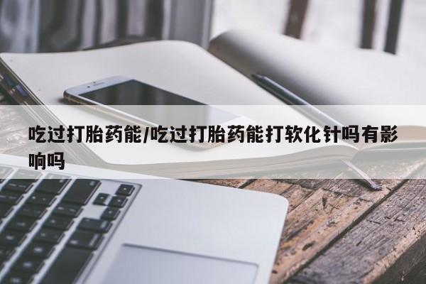 打胎药正品专卖微信吃过打胎药能/吃过打胎药能打软化针吗有影响吗