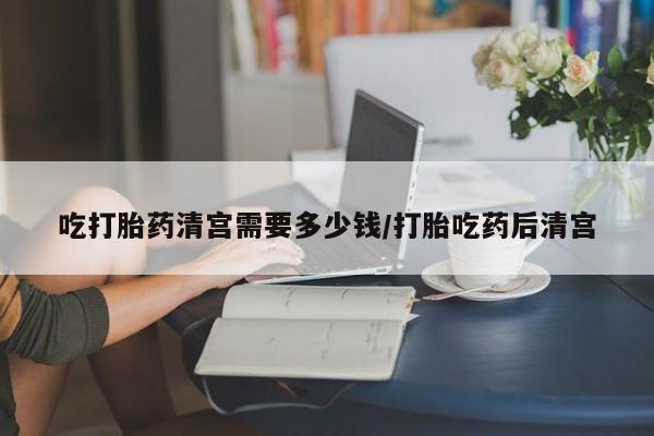 打胎药正品专卖微信吃打胎药清宫需要多少钱/打胎吃药后清宫