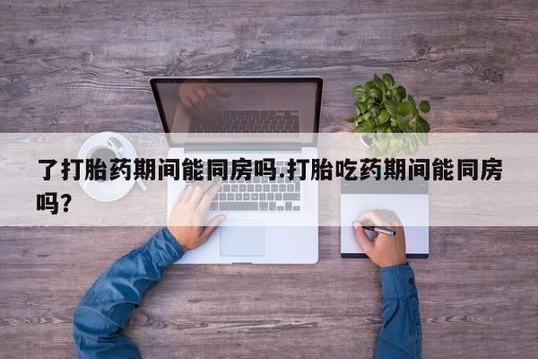 打胎药正品专卖微信了打胎药期间能同房吗.打胎吃药期间能同房吗？