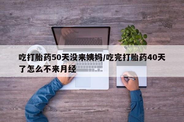 打胎药正品专卖微信吃打胎药50天没来姨妈/吃完打胎药40天了怎么不来月经