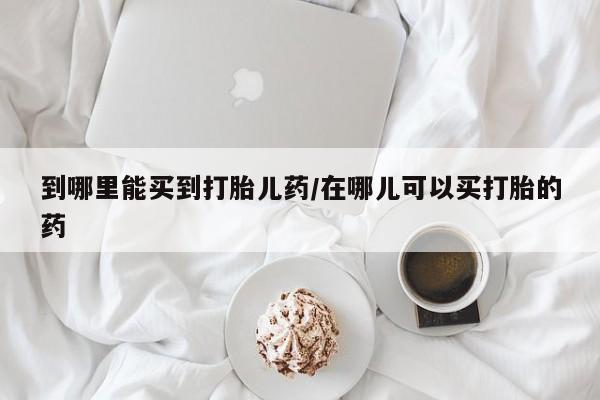 打胎药正品专卖微信到哪里能买到打胎儿药/在哪儿可以买打胎的药