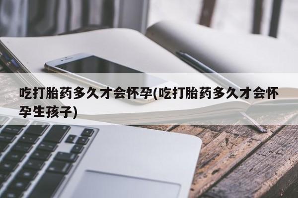 打胎药正品专卖微信吃打胎药多久才会怀孕(吃打胎药多久才会怀孕生孩子)