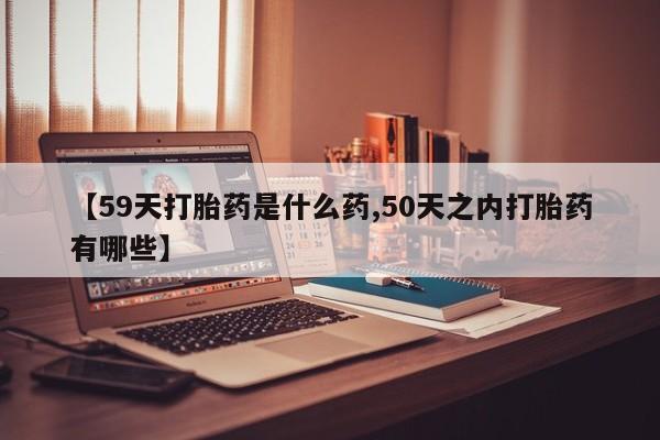 打胎药正品专卖微信【59天打胎药是什么药,50天之内打胎药有哪些】