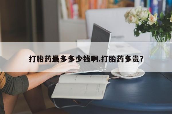 打胎药正品专卖微信打胎药最多多少钱啊.打胎药多贵？