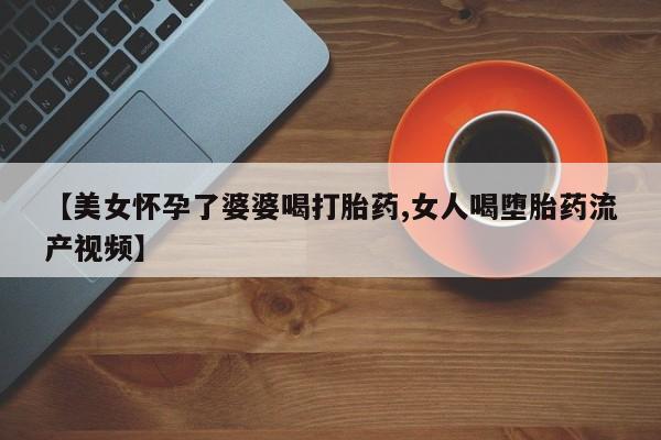 打胎药正品专卖微信【美女怀孕了婆婆喝打胎药,女人喝堕胎药流产视频】