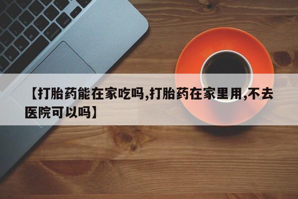 打胎药正品专卖微信【打胎药能在家吃吗,打胎药在家里用,不去医院可以吗】