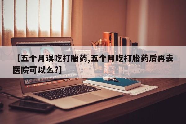 打胎药正品专卖微信【五个月误吃打胎药,五个月吃打胎药后再去医院可以么?】