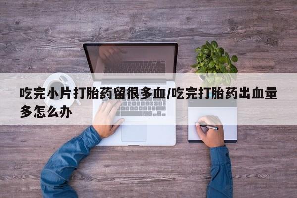 打胎药正品专卖微信吃完小片打胎药留很多血/吃完打胎药出血量多怎么办