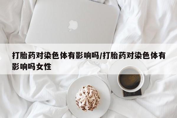 打胎药正品专卖微信打胎药对染色体有影响吗/打胎药对染色体有影响吗女性
