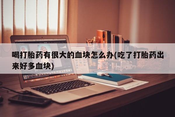 打胎药正品专卖微信喝打胎药有很大的血块怎么办(吃了打胎药出来好多血块)