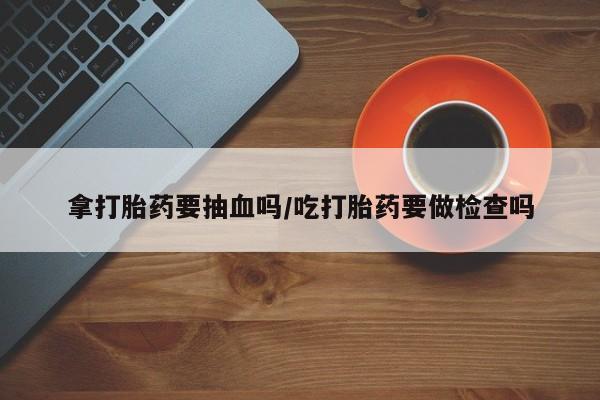 打胎药正品专卖微信拿打胎药要抽血吗/吃打胎药要做检查吗